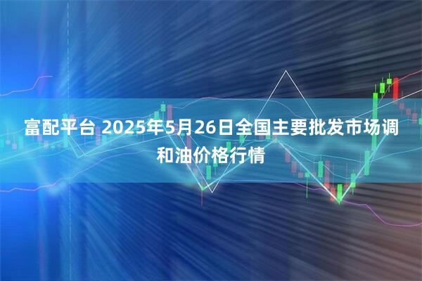 富配平台 2025年5月26日全国主要批发市场调和油价格行情