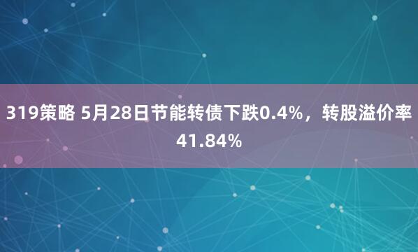 319策略 5月28日节能转债下跌0.4%，转股溢价率41.84%