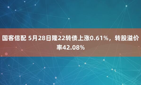 国客信配 5月28日隆22转债上涨0.61%，转股溢价率42.08%