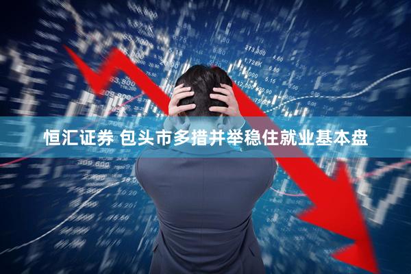 恒汇证券 包头市多措并举稳住就业基本盘