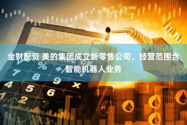 金财配资 美的集团成立新零售公司，经营范围含智能机器人业务