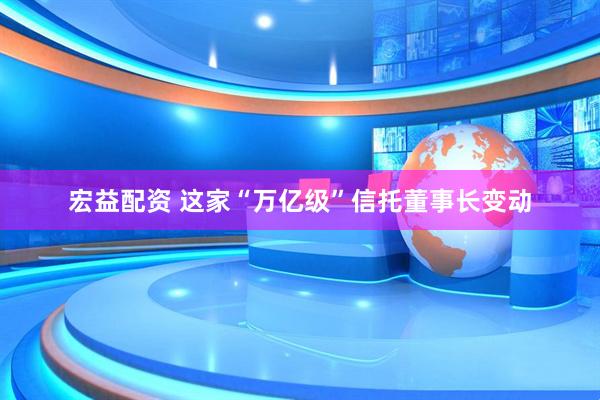 宏益配资 这家“万亿级”信托董事长变动