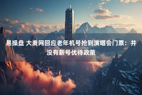 易操盘 大麦网回应老年机号抢到演唱会门票：并没有新号优待政策