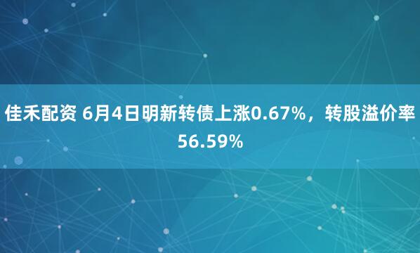 佳禾配资 6月4日明新转债上涨0.67%，转股溢价率56.59%
