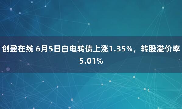 创盈在线 6月5日白电转债上涨1.35%，转股溢价率5.01%