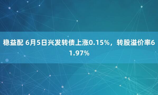 稳益配 6月5日兴发转债上涨0.15%，转股溢价率61.97%