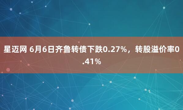 星迈网 6月6日齐鲁转债下跌0.27%，转股溢价率0.41%