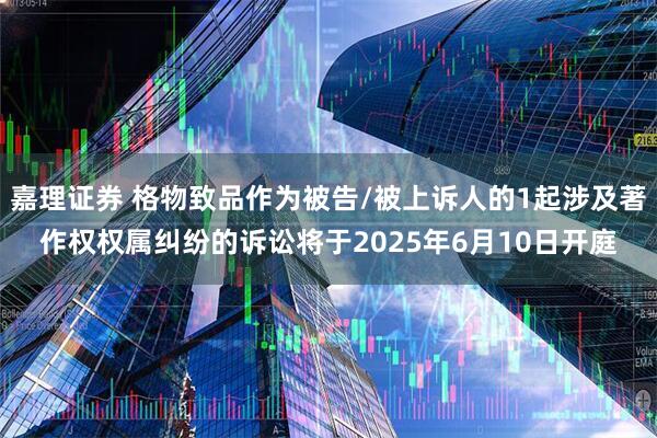 嘉理证券 格物致品作为被告/被上诉人的1起涉及著作权权属纠纷的诉讼将于2025年6月10日开庭