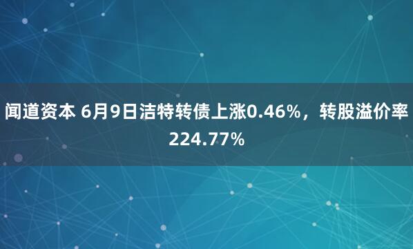 闻道资本 6月9日洁特转债上涨0.46%，转股溢价率224.77%
