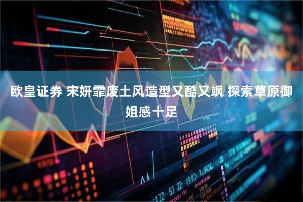欧皇证券 宋妍霏废土风造型又酷又飒 探索草原御姐感十足