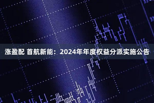 涨盈配 首航新能：2024年年度权益分派实施公告