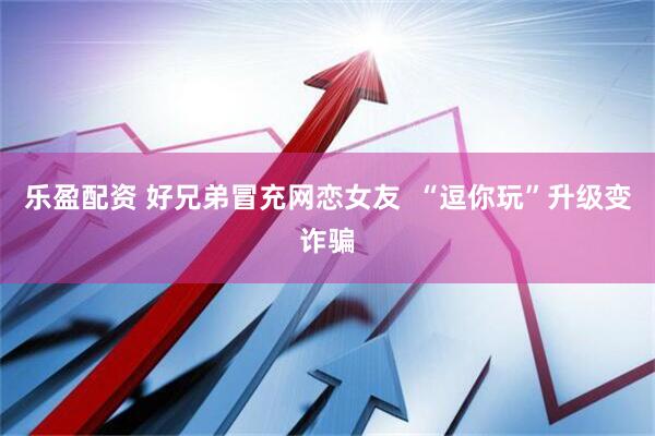 乐盈配资 好兄弟冒充网恋女友  “逗你玩”升级变诈骗