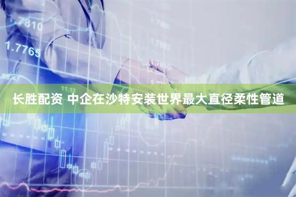 长胜配资 中企在沙特安装世界最大直径柔性管道