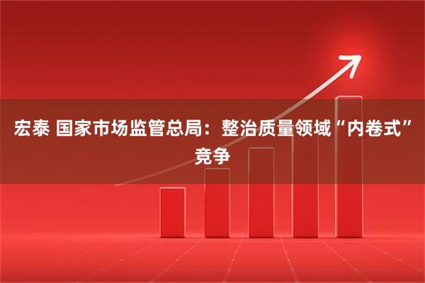 宏泰 国家市场监管总局：整治质量领域“内卷式”竞争