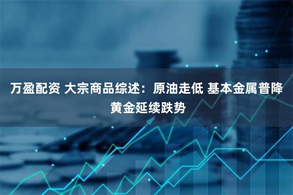 万盈配资 大宗商品综述：原油走低 基本金属普降 黄金延续跌势