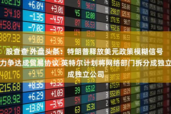股查查 外盘头条：特朗普释放美元政策模糊信号 欧盟力争达成贸易协议 英特尔计划将网络部门拆分成独立公司