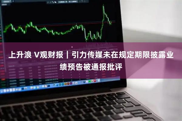 上升浪 V观财报｜引力传媒未在规定期限披露业绩预告被通报批评