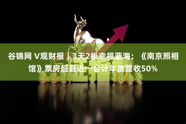 谷锦网 V观财报｜3天2板幸福蓝海：《南京照相馆》票房超最近一会计年度营收50%