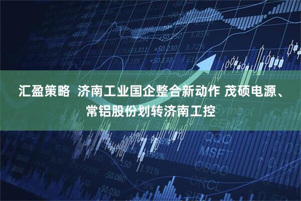 汇盈策略  济南工业国企整合新动作 茂硕电源、常铝股份划转济南工控