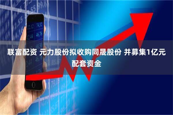 联富配资 元力股份拟收购同晟股份 并募集1亿元配套资金
