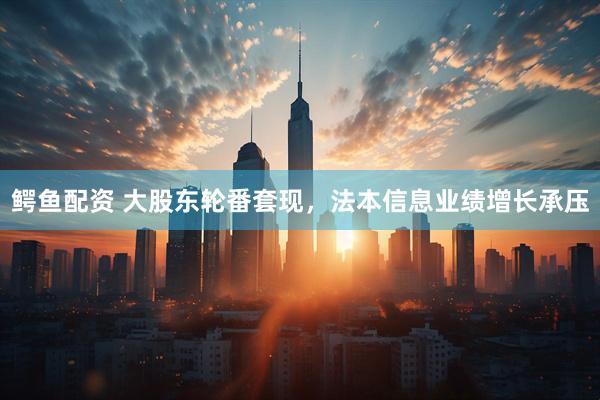 鳄鱼配资 大股东轮番套现，法本信息业绩增长承压