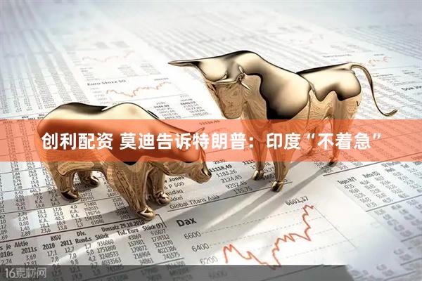 创利配资 莫迪告诉特朗普：印度“不着急”