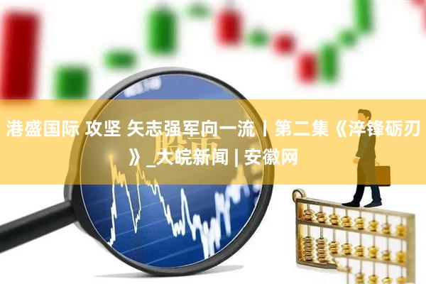 港盛国际 攻坚 矢志强军向一流丨第二集《淬锋砺刃》_大皖新闻 | 安徽网