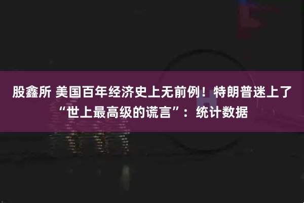 股鑫所 美国百年经济史上无前例！特朗普迷上了“世上最高级的谎言”：统计数据