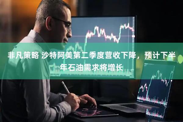 非凡策略 沙特阿美第二季度营收下降，预计下半年石油需求将增长
