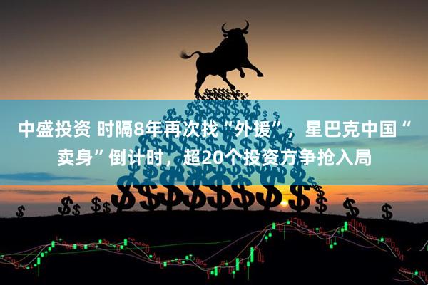 中盛投资 时隔8年再次找“外援”，星巴克中国“卖身”倒计时，超20个投资方争抢入局