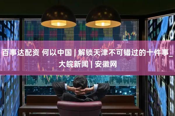 百事达配资 何以中国 | 解锁天津不可错过的十件事_大皖新闻 | 安徽网