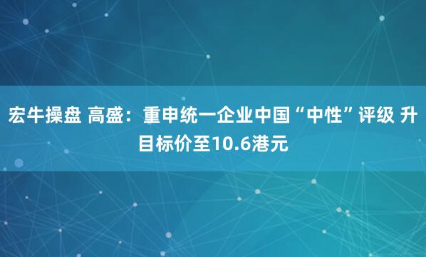 宏牛操盘 高盛：重申统一企业中国“中性”评级 升目标价至10.6港元