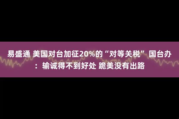 易盛通 美国对台加征20%的“对等关税” 国台办：输诚得不到好处 跪美没有出路