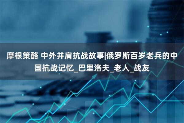 摩根策酪 中外并肩抗战故事|俄罗斯百岁老兵的中国抗战记忆_巴里洛夫_老人_战友