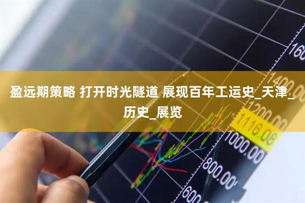 盈远期策略 打开时光隧道 展现百年工运史_天津_历史_展览