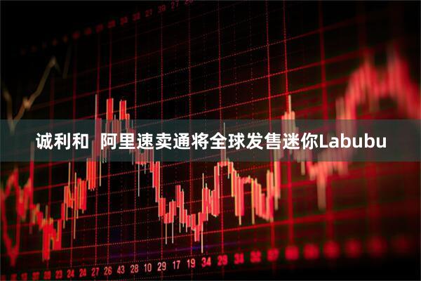 诚利和  阿里速卖通将全球发售迷你Labubu
