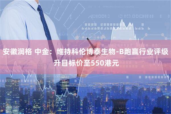 安徽润格 中金：维持科伦博泰生物-B跑赢行业评级 升目标价至550港元