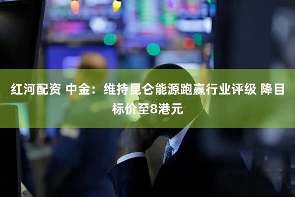 红河配资 中金：维持昆仑能源跑赢行业评级 降目标价至8港元