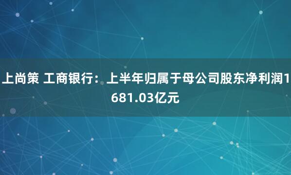上尚策 工商银行：上半年归属于母公司股东净利润1681.03亿元
