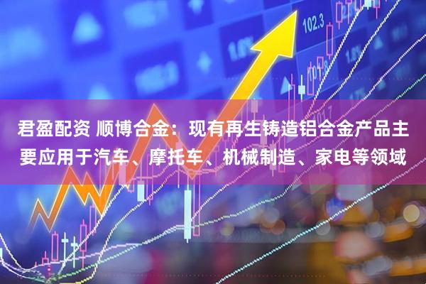 君盈配资 顺博合金：现有再生铸造铝合金产品主要应用于汽车、摩托车、机械制造、家电等领域