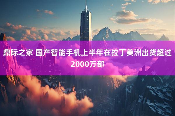 鼎际之家 国产智能手机上半年在拉丁美洲出货超过2000万部