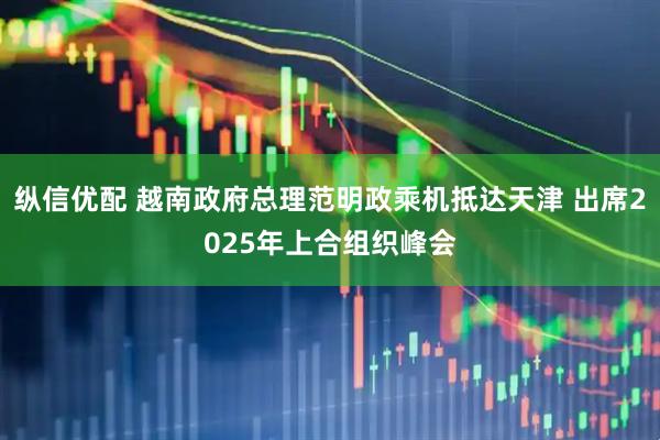 纵信优配 越南政府总理范明政乘机抵达天津 出席2025年上合组织峰会