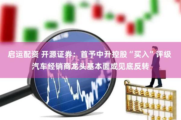 启运配资 开源证券：首予中升控股“买入”评级 汽车经销商龙头基本面或见底反转