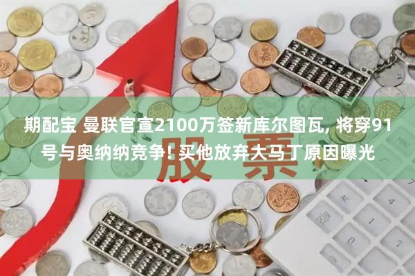 期配宝 曼联官宣2100万签新库尔图瓦, 将穿91号与奥纳纳竞争! 买他放弃大马丁原因曝光
