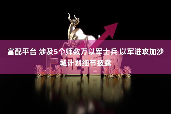 富配平台 涉及5个师数万以军士兵 以军进攻加沙城计划细节披露