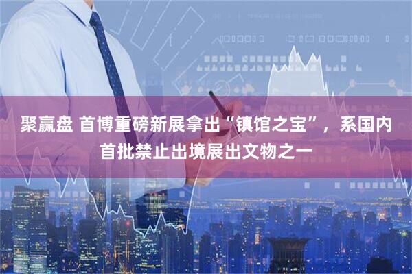 聚赢盘 首博重磅新展拿出“镇馆之宝”，系国内首批禁止出境展出文物之一