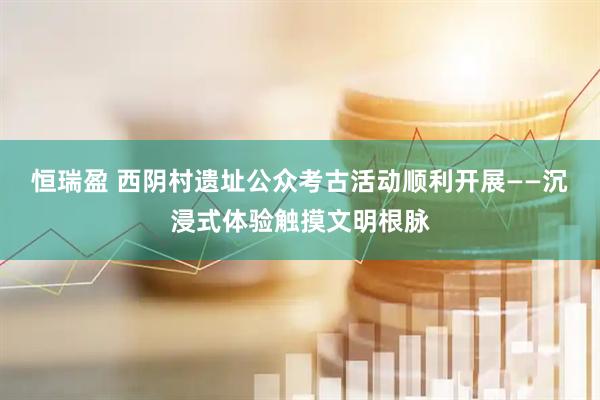 恒瑞盈 西阴村遗址公众考古活动顺利开展——沉浸式体验触摸文明根脉