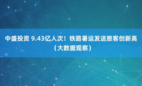 中盛投资 9.43亿人次！铁路暑运发送旅客创新高（大数据观察）