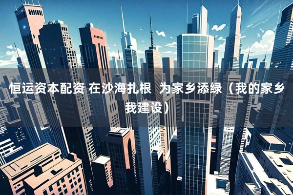 恒运资本配资 在沙海扎根  为家乡添绿（我的家乡我建设）