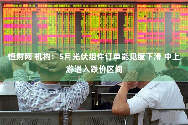 恒财网 机构：5月光伏组件订单能见度下滑 中上游进入跌价区间